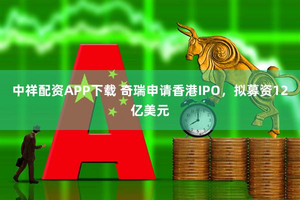 中祥配资APP下载 奇瑞申请香港IPO，拟募资12亿美元