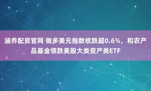 涵乔配资官网 做多美元指数收跌超0.6%，和农产品基金领跌美股大类资产类ETF
