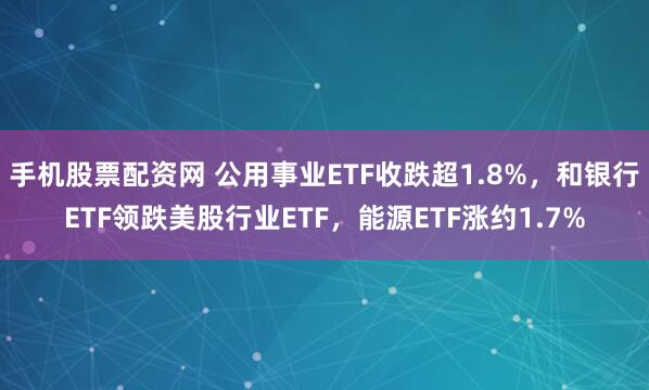 手机股票配资网 公用事业ETF收跌超1.8%，和银行ETF领跌美股行业ETF，能源ETF涨约1.7%