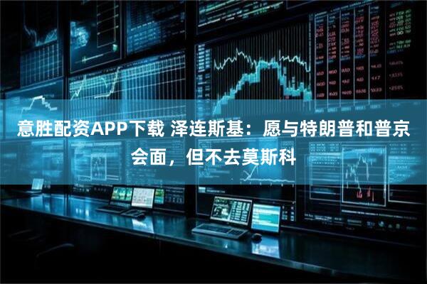 意胜配资APP下载 泽连斯基：愿与特朗普和普京会面，但不去莫斯科
