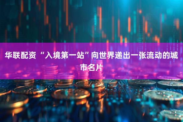 华联配资 “入境第一站”向世界递出一张流动的城市名片