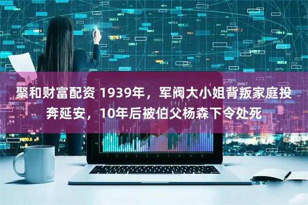 聚和财富配资 1939年，军阀大小姐背叛家庭投奔延安，10年后被伯父杨森下令处死