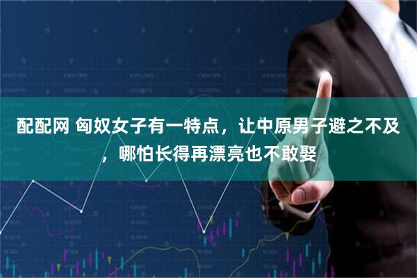 配配网 匈奴女子有一特点，让中原男子避之不及，哪怕长得再漂亮也不敢娶