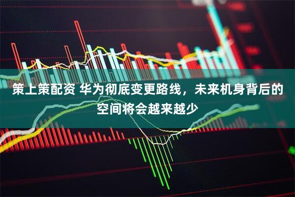 策上策配资 华为彻底变更路线，未来机身背后的空间将会越来越少