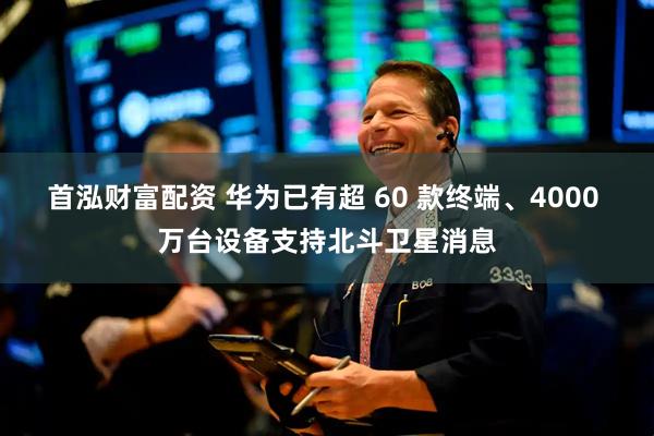 首泓财富配资 华为已有超 60 款终端、4000 万台设备支持北斗卫星消息