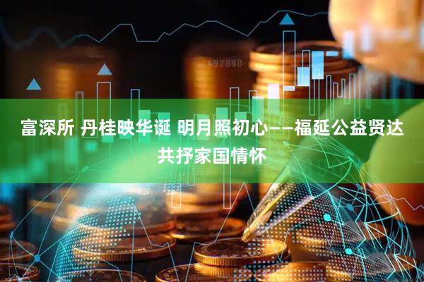 富深所 丹桂映华诞 明月照初心——福延公益贤达共抒家国情怀