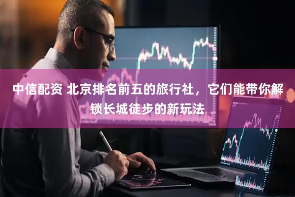 中信配资 北京排名前五的旅行社，它们能带你解锁长城徒步的新玩法