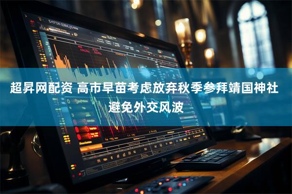 超昇网配资 高市早苗考虑放弃秋季参拜靖国神社 避免外交风波