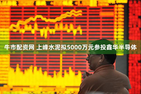 牛市配资网 上峰水泥拟5000万元参投鑫华半导体