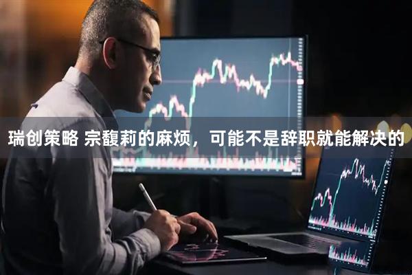 瑞创策略 宗馥莉的麻烦，可能不是辞职就能解决的