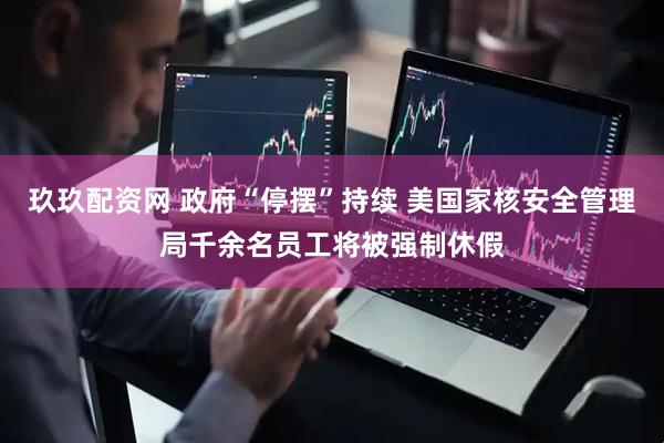 玖玖配资网 政府“停摆”持续 美国家核安全管理局千余名员工将被强制休假