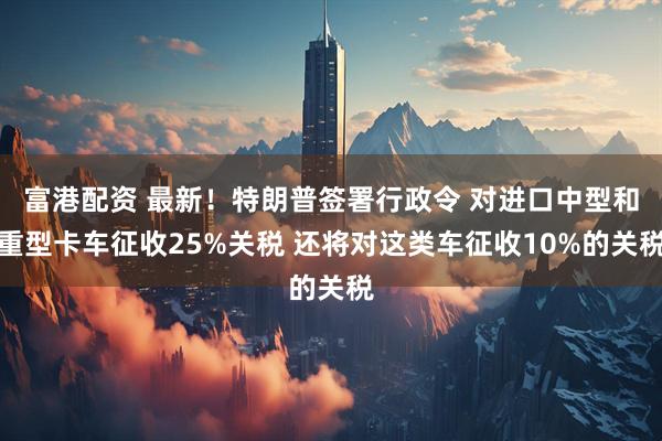 富港配资 最新！特朗普签署行政令 对进口中型和重型卡车征收25%关税 还将对这类车征收10%的关税