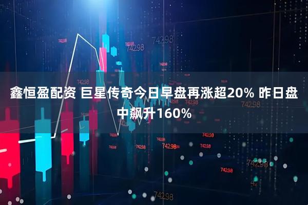 鑫恒盈配资 巨星传奇今日早盘再涨超20% 昨日盘中飙升160%