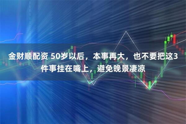 金财顺配资 50岁以后，本事再大，也不要把这3件事挂在嘴上，避免晚景凄凉